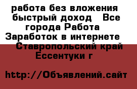 работа без вложения, быстрый доход - Все города Работа » Заработок в интернете   . Ставропольский край,Ессентуки г.